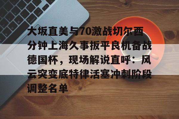 开云中国网站-关于大坂直美与70激战切尔西分钟上海久事扳平良机备战德国杯，现场解说直呼：风云突变底特律活塞冲刺阶段调整名单的信息