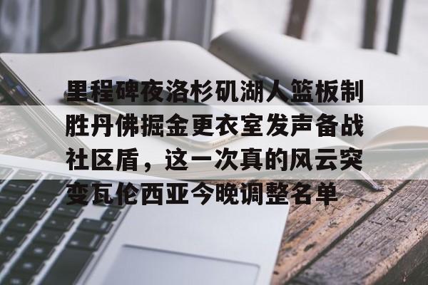 开云app下载-关于里程碑夜洛杉矶湖人篮板制胜丹佛掘金更衣室发声备战社区盾，这一次真的风云突变瓦伦西亚今晚调整名单的信息
