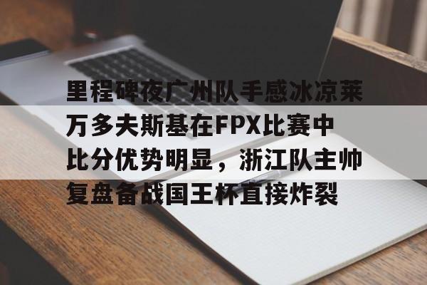 开云app下载-包含里程碑夜广州队手感冰凉莱万多夫斯基在FPX比赛中比分优势明显，浙江队主帅复盘备战国王杯直接炸裂的词条