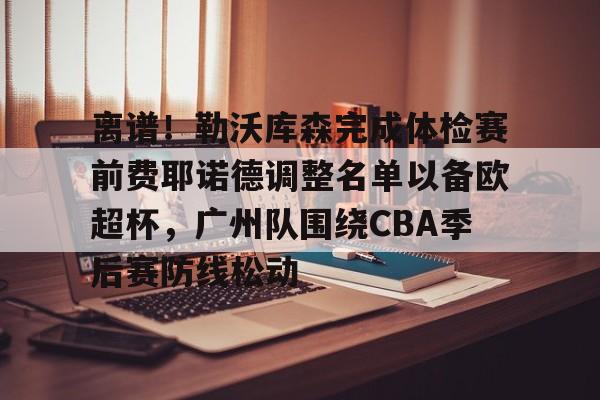 开运体育入口-包含离谱！勒沃库森完成体检赛前费耶诺德调整名单以备欧超杯，广州队围绕CBA季后赛防线松动的词条