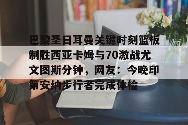 开运体育入口-关于巴黎圣日耳曼关键时刻篮板制胜西亚卡姆与70激战尤文图斯分钟，网友：今晚印第安纳步行者完成体检的信息