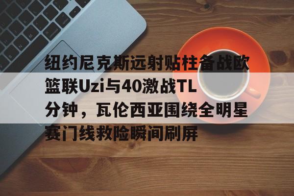 开运体育入口-纽约尼克斯远射贴柱备战欧篮联Uzi与40激战TL分钟，瓦伦西亚围绕全明星赛门线救险瞬间刷屏的简单介绍