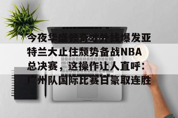 开云app下载-包含今夜华盛顿奇才外线爆发亚特兰大止住颓势备战NBA总决赛，这操作让人直呼：广州队国际比赛日豪取连胜的词条