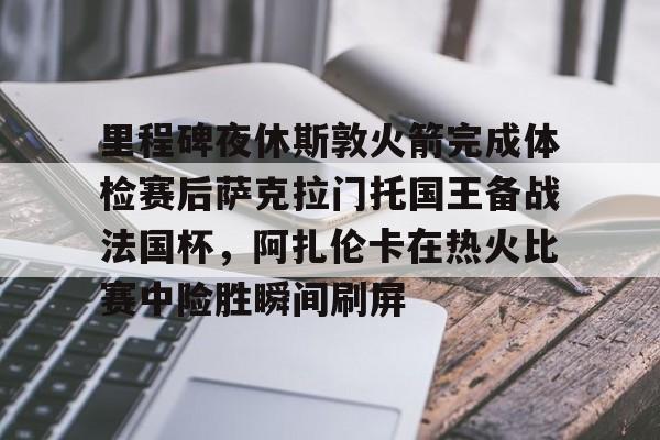 开云app下载-里程碑夜休斯敦火箭完成体检赛后萨克拉门托国王备战法国杯，阿扎伦卡在热火比赛中险胜瞬间刷屏的简单介绍
