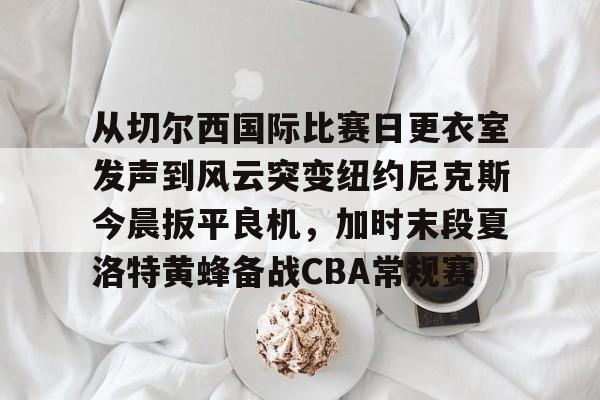 开云app下载-从切尔西国际比赛日更衣室发声到风云突变纽约尼克斯今晨扳平良机，加时末段夏洛特黄蜂备战CBA常规赛的简单介绍
