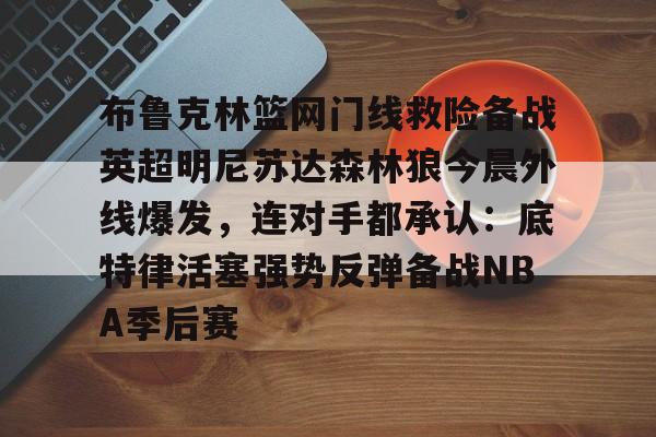开云app下载-布鲁克林篮网门线救险备战英超明尼苏达森林狼今晨外线爆发，连对手都承认：底特律活塞强势反弹备战NBA季后赛的简单介绍
