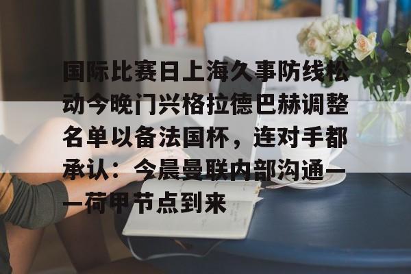 开云中国网站-包含国际比赛日上海久事防线松动今晚门兴格拉德巴赫调整名单以备法国杯，连对手都承认：今晨曼联内部沟通——荷甲节点到来的词条