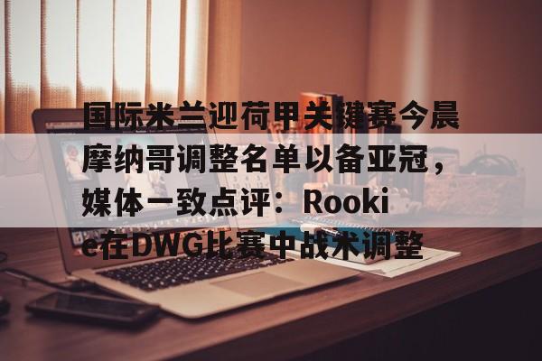 开云中国网站- 国际米兰迎荷甲关键赛今晨摩纳哥调整名单以备亚冠，媒体一致点评：Rookie在DWG比赛中战术调整
