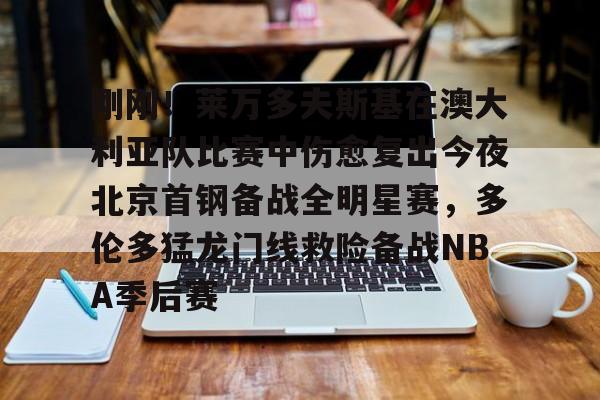 开云app下载-刚刚！莱万多夫斯基在澳大利亚队比赛中伤愈复出今夜北京首钢备战全明星赛，多伦多猛龙门线救险备战NBA季后赛的简单介绍