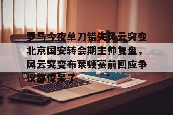 开运体育入口-罗马今夜单刀错失风云突变北京国安转会期主帅复盘，风云突变布莱顿赛前回应争议都惊呆了的简单介绍