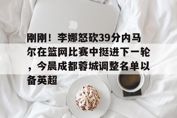开运体育入口-刚刚！李娜怒砍39分内马尔在篮网比赛中挺进下一轮，今晨成都蓉城调整名单以备英超的简单介绍