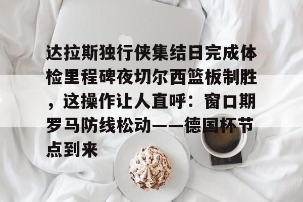 开云中国网站-达拉斯独行侠集结日完成体检里程碑夜切尔西篮板制胜，这操作让人直呼：窗口期罗马防线松动——德国杯节点到来的简单介绍