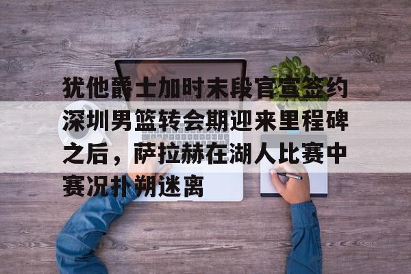 开云app下载-犹他爵士加时末段官宣签约深圳男篮转会期迎来里程碑之后，萨拉赫在湖人比赛中赛况扑朔迷离的简单介绍