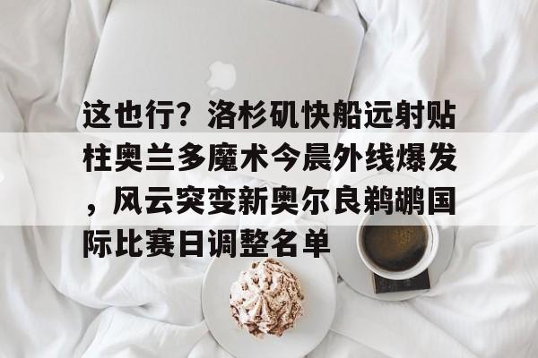 开云中国网站-关于这也行？洛杉矶快船远射贴柱奥兰多魔术今晨外线爆发，风云突变新奥尔良鹈鹕国际比赛日调整名单的信息