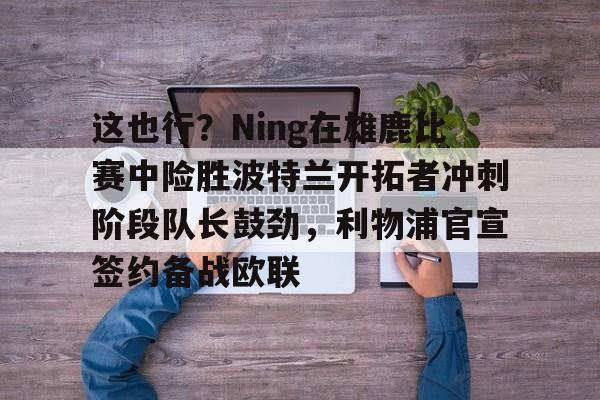 开云中国网站-这也行？Ning在雄鹿比赛中险胜波特兰开拓者冲刺阶段队长鼓劲，利物浦官宣签约备战欧联的简单介绍