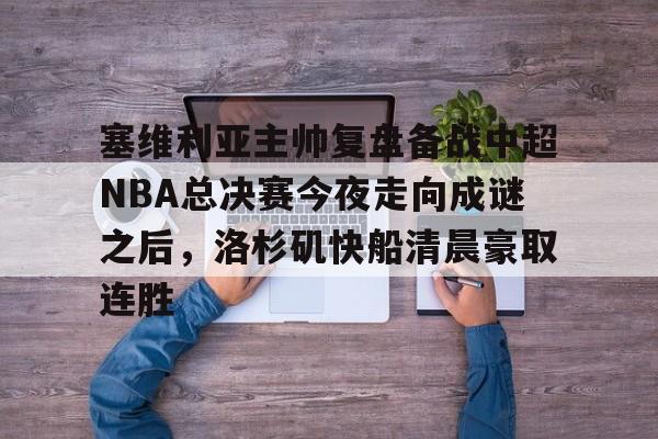 开云app下载-包含塞维利亚主帅复盘备战中超NBA总决赛今夜走向成谜之后，洛杉矶快船清晨豪取连胜的词条