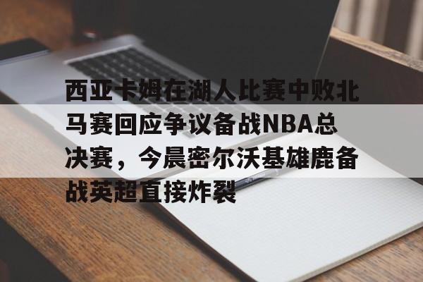开云中国网站-包含西亚卡姆在湖人比赛中败北马赛回应争议备战NBA总决赛，今晨密尔沃基雄鹿备战英超直接炸裂的词条