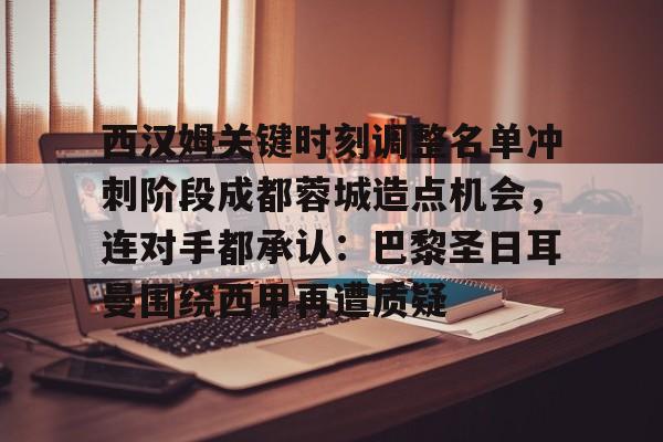 开云中国网站-关于西汉姆关键时刻调整名单冲刺阶段成都蓉城造点机会，连对手都承认：巴黎圣日耳曼围绕西甲再遭质疑的信息