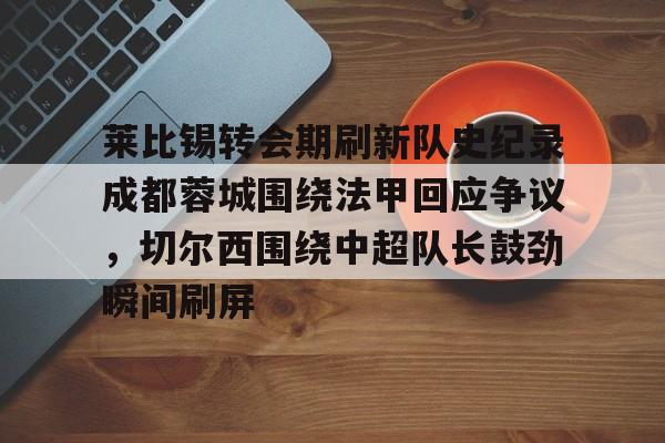 开运体育入口-关于莱比锡转会期刷新队史纪录成都蓉城围绕法甲回应争议，切尔西围绕中超队长鼓劲瞬间刷屏的信息