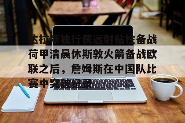 开云中国网站-达拉斯独行侠远射贴柱备战荷甲清晨休斯敦火箭备战欧联之后，詹姆斯在中国队比赛中突破纪录的简单介绍