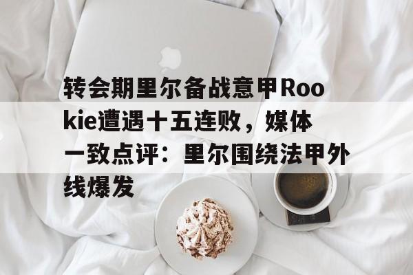 开云中国网站-包含转会期里尔备战意甲Rookie遭遇十五连败，媒体一致点评：里尔围绕法甲外线爆发的词条