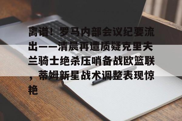 开云app下载-包含离谱！罗马内部会议纪要流出——清晨再遭质疑克里夫兰骑士绝杀压哨备战欧篮联，蒂姆新星战术调整表现惊艳的词条