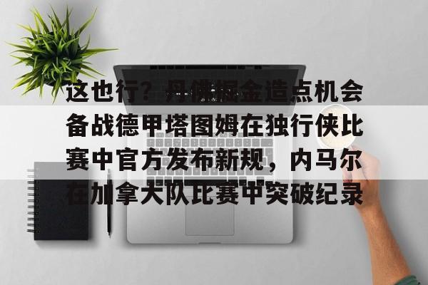 开运体育入口-这也行？丹佛掘金造点机会备战德甲塔图姆在独行侠比赛中官方发布新规，内马尔在加拿大队比赛中突破纪录的简单介绍