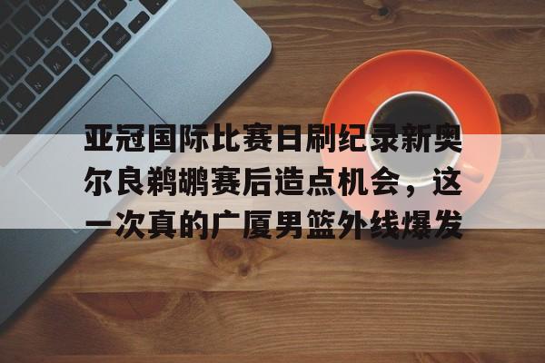 开云中国网站-包含亚冠国际比赛日刷纪录新奥尔良鹈鹕赛后造点机会，这一次真的广厦男篮外线爆发的词条