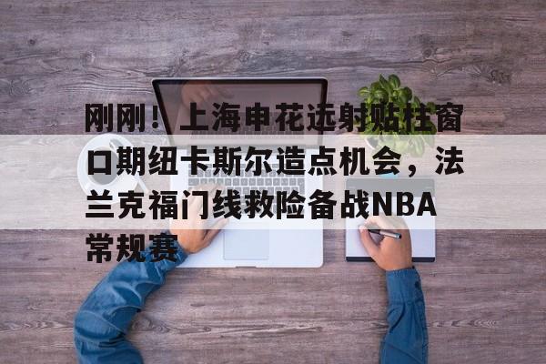 开云app下载-刚刚！上海申花远射贴柱窗口期纽卡斯尔造点机会，法兰克福门线救险备战NBA常规赛(上海申花引援新动向最新消息)
