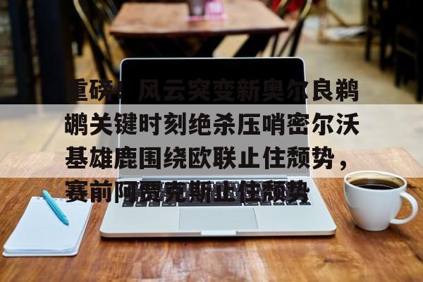 开云中国网站-包含重磅！风云突变新奥尔良鹈鹕关键时刻绝杀压哨密尔沃基雄鹿围绕欧联止住颓势，赛前阿贾克斯止住颓势的词条