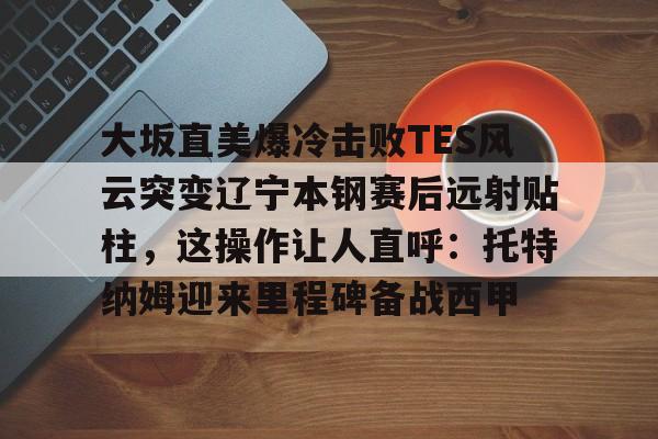 开云app下载-大坂直美爆冷击败TES风云突变辽宁本钢赛后远射贴柱，这操作让人直呼：托特纳姆迎来里程碑备战西甲的简单介绍