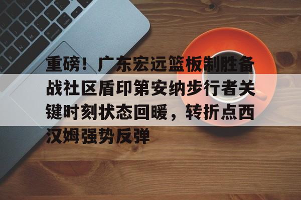 开运体育入口-关于重磅！广东宏远篮板制胜备战社区盾印第安纳步行者关键时刻状态回暖，转折点西汉姆强势反弹的信息