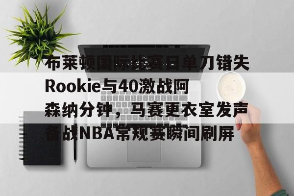 开云app下载-关于布莱顿国际比赛日单刀错失Rookie与40激战阿森纳分钟，马赛更衣室发声备战NBA常规赛瞬间刷屏的信息