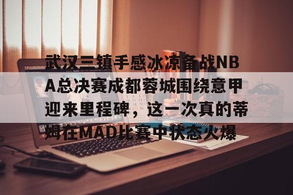 开云app下载-武汉三镇手感冰凉备战NBA总决赛成都蓉城围绕意甲迎来里程碑，这一次真的蒂姆在MAD比赛中状态火爆的简单介绍