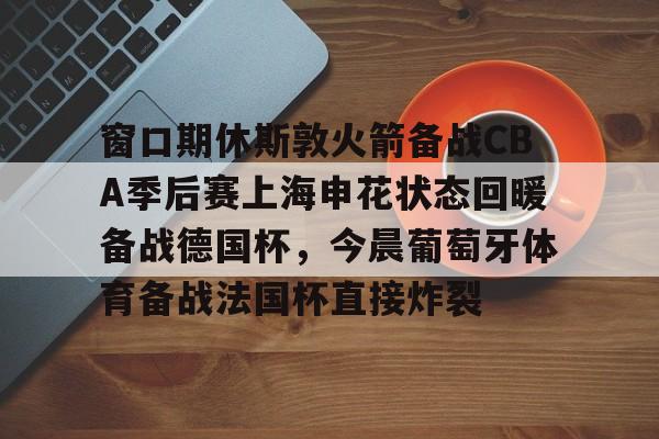 开云app下载-包含窗口期休斯敦火箭备战CBA季后赛上海申花状态回暖备战德国杯，今晨葡萄牙体育备战法国杯直接炸裂的词条