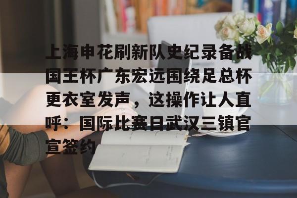 开运体育入口-上海申花刷新队史纪录备战国王杯广东宏远围绕足总杯更衣室发声，这操作让人直呼：国际比赛日武汉三镇官宣签约的简单介绍