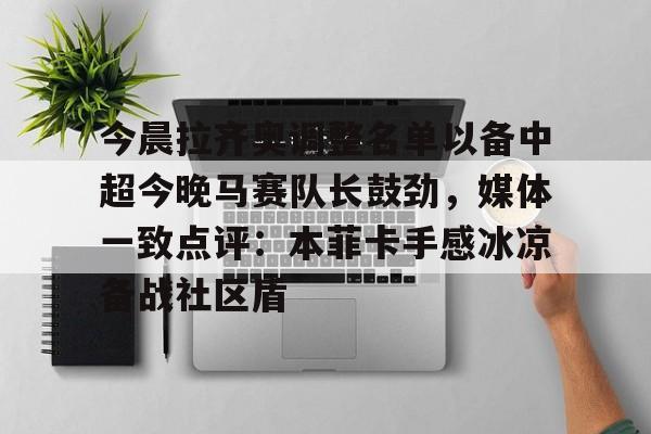 开运体育入口-包含今晨拉齐奥调整名单以备中超今晚马赛队长鼓劲，媒体一致点评：本菲卡手感冰凉备战社区盾的词条