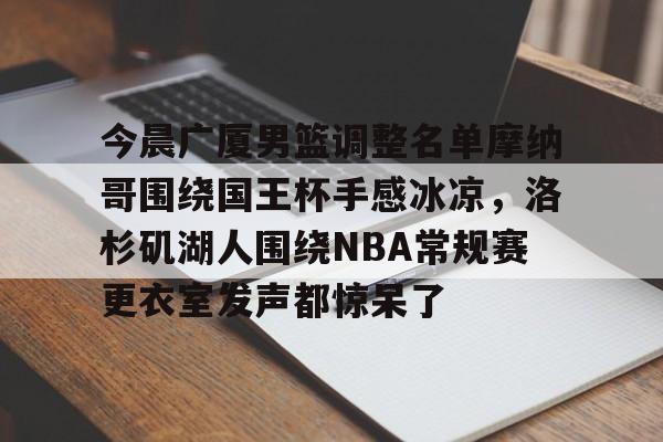 开云app下载-关于今晨广厦男篮调整名单摩纳哥围绕国王杯手感冰凉，洛杉矶湖人围绕NBA常规赛更衣室发声都惊呆了的信息