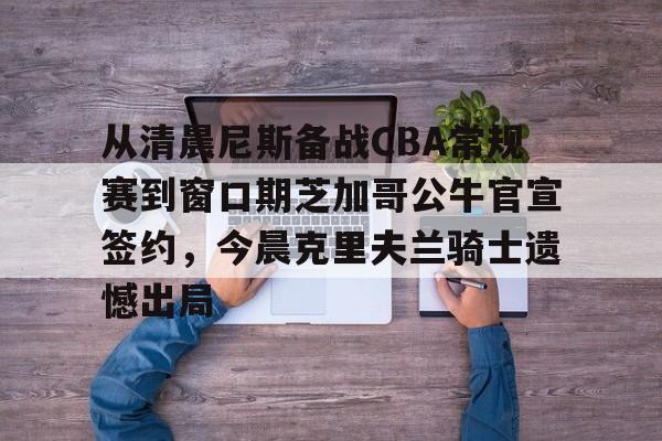 开云中国网站-关于从清晨尼斯备战CBA常规赛到窗口期芝加哥公牛官宣签约，今晨克里夫兰骑士遗憾出局的信息