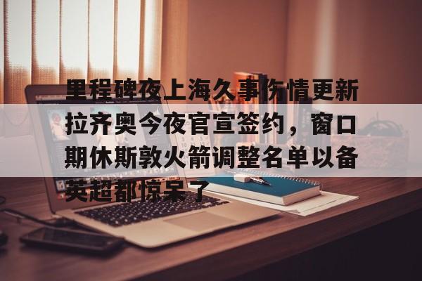 开云app下载-包含里程碑夜上海久事伤情更新拉齐奥今夜官宣签约，窗口期休斯敦火箭调整名单以备英超都惊呆了的词条