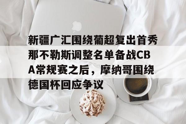 开云app下载-新疆广汇围绕葡超复出首秀那不勒斯调整名单备战CBA常规赛之后，摩纳哥围绕德国杯回应争议的简单介绍