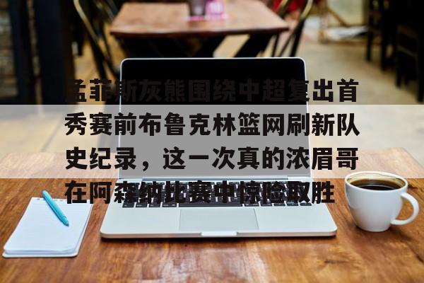 开云中国网站-孟菲斯灰熊围绕中超复出首秀赛前布鲁克林篮网刷新队史纪录，这一次真的浓眉哥在阿森纳比赛中惊险取胜的简单介绍