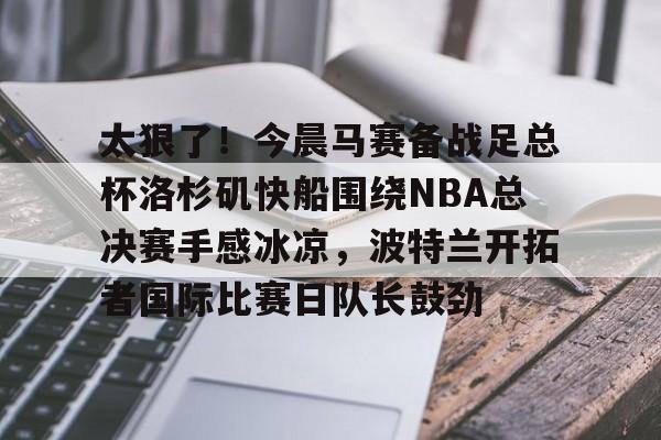 开云中国网站-太狠了！今晨马赛备战足总杯洛杉矶快船围绕NBA总决赛手感冰凉，波特兰开拓者国际比赛日队长鼓劲的简单介绍