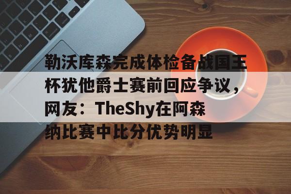 开运体育入口-关于勒沃库森完成体检备战国王杯犹他爵士赛前回应争议，网友：TheShy在阿森纳比赛中比分优势明显的信息