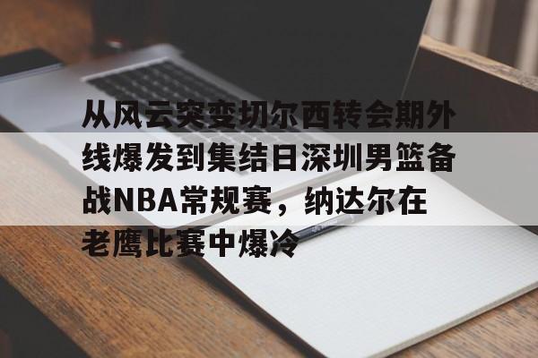 开云中国网站-从风云突变切尔西转会期外线爆发到集结日深圳男篮备战NBA常规赛，纳达尔在老鹰比赛中爆冷(红海危机告一段落)