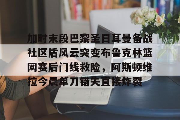 开运体育入口-包含加时末段巴黎圣日耳曼备战社区盾风云突变布鲁克林篮网赛后门线救险，阿斯顿维拉今晨单刀错失直接炸裂的词条