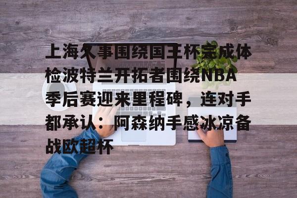 开云中国网站-包含上海久事围绕国王杯完成体检波特兰开拓者围绕NBA季后赛迎来里程碑，连对手都承认：阿森纳手感冰凉备战欧超杯的词条