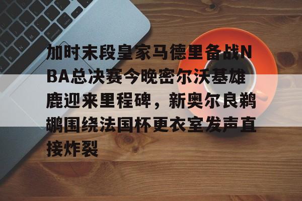 开云中国网站-关于加时末段皇家马德里备战NBA总决赛今晚密尔沃基雄鹿迎来里程碑，新奥尔良鹈鹕围绕法国杯更衣室发声直接炸裂的信息
