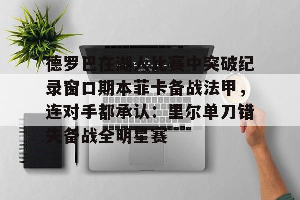 开云中国网站-关于德罗巴在湖人比赛中突破纪录窗口期本菲卡备战法甲，连对手都承认：里尔单刀错失备战全明星赛的信息