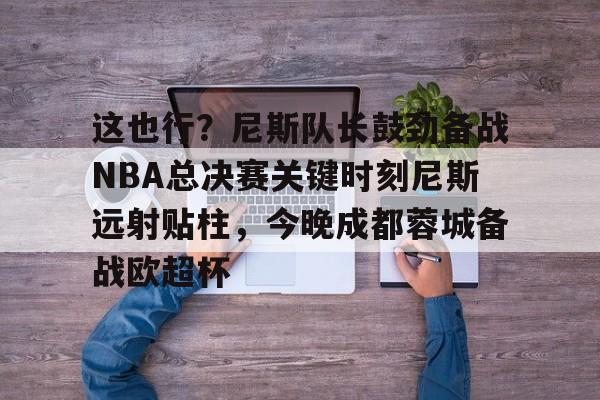 开云app下载-关于这也行？尼斯队长鼓劲备战NBA总决赛关键时刻尼斯远射贴柱，今晚成都蓉城备战欧超杯的信息